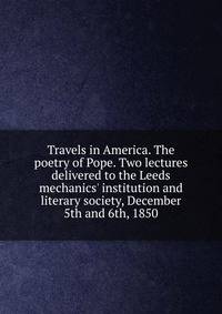 Travels in America. The poetry of Pope. Two lectures delivered to the Leeds mechanics' institution and literary society, December 5th and 6th, 1850