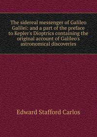 The sidereal messenger of Galileo Galilei: and a part of the preface to Kepler's Dioptrics containing the original account of Galileo's astronomical discoveries