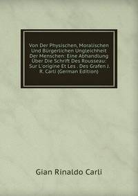 Von Der Physischen, Moralischen Und B?rgerlichen Ungleichheit Der Menschen: Eine Abhandlung ?ber Die Schrift Des Rousseau: Sur L'origine Et Les . Des Grafen J.R. Carli (German Edition)
