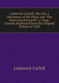 Lodowick Carliell: His Life, a Discussion of His Plays, and "The Deserving Favourite", a Tragi-Comedy Reprinted from the Original Edition of 1629
