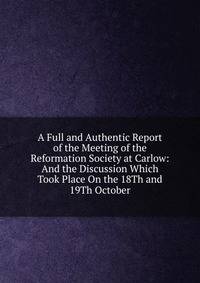 A Full and Authentic Report of the Meeting of the Reformation Society at Carlow: And the Discussion Which Took Place On the 18Th and 19Th October