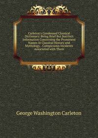 Carleton's Condensed Classical Dictionary: Being Brief But Succinct Information Concerning the Prominent Names in Classical History and Mythology, . Conspicuous Incidents Associated with Them