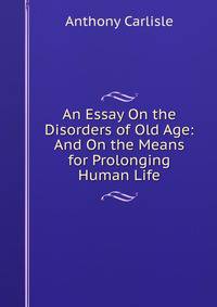 An Essay On the Disorders of Old Age: And On the Means for Prolonging Human Life