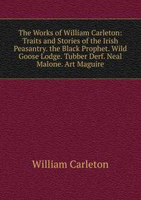 The Works of William Carleton: Traits and Stories of the Irish Peasantry. the Black Prophet. Wild Goose Lodge. Tubber Derf. Neal Malone. Art Maguire