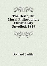 The Deist, Or, Moral Philosopher: Christianity Unveiled. 1819