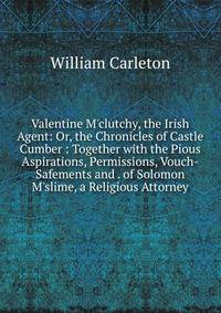 Valentine M'clutchy, the Irish Agent: Or, the Chronicles of Castle Cumber : Together with the Pious Aspirations, Permissions, Vouch-Safements and . of Solomon M'slime, a Religious Attorney