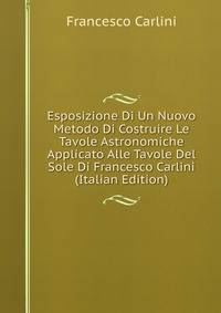 Esposizione Di Un Nuovo Metodo Di Costruire Le Tavole Astronomiche Applicato Alle Tavole Del Sole Di Francesco Carlini (Italian Edition)