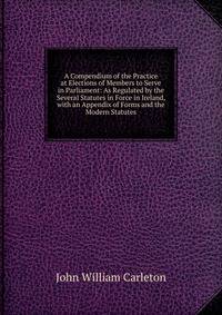 A Compendium of the Practice at Elections of Members to Serve in Parliament: As Regulated by the Several Statutes in Force in Ireland, with an Appendix of Forms and the Modern Statutes