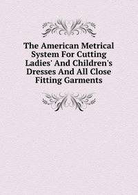 The American Metrical System For Cutting Ladies' And Children's Dresses And All Close Fitting Garments