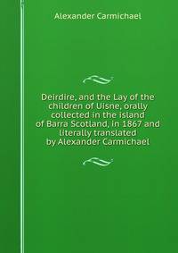 Deirdire, and the Lay of the children of Uisne, orally collected in the island of Barra Scotland, in 1867 and literally translated by Alexander Carmichael