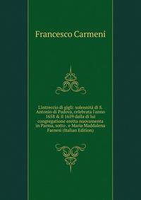 L'intreccio di gigli: solennit? di S. Antonio di Padova, celebrata l'anno 1658 &amp; il 1659 dalla di lui congregatione eretta nuovamenta in Parma, sotto . e Maria Maddalena Farnesi (Italian Edition)