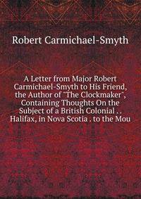 A Letter from Major Robert Carmichael-Smyth to His Friend, the Author of "The Clockmaker", Containing Thoughts On the Subject of a British Colonial . . Halifax, in Nova Scotia . to the Mou