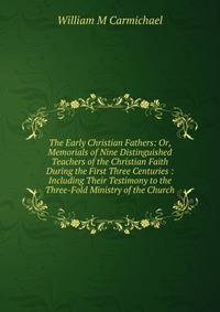 The Early Christian Fathers: Or, Memorials of Nine Distinguished Teachers of the Christian Faith During the First Three Centuries : Including Their Testimony to the Three-Fold Ministry of the Church