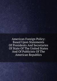 American Foreign Policy: Based Upon Statements Of Presidents And Secretaries Of State Of The United States And Of Publicists Of The American Republics