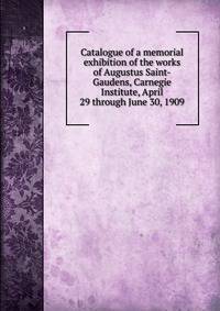Catalogue of a memorial exhibition of the works of Augustus Saint-Gaudens, Carnegie Institute, April 29 through June 30, 1909