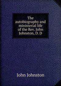 The autobiography and ministerial life of the Rev. John Johnston, D. D