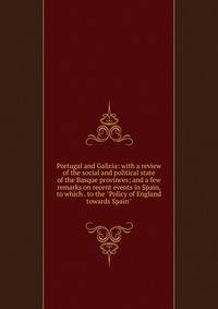 Portugal and Galicia: with a review of the social and political state of the Basque provinces; and a few remarks on recent events in Spain, to which . to the "Policy of England towards Spain"