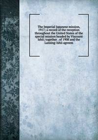 The Imperial Japanese mission, 1917; a record of the reception throughout the United States of the special mission headed by Viscount Ishii; together . of 1908 and the Lansing-Ishii agreem