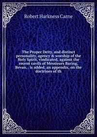 The Proper Deity, and distinct personality, agency &amp; worship of the Holy Spirit, vindicated, against the recent cavils of Messieurs Baring, Bevan, . is added, an appendix, on the doctrines of th