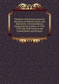 Opinions of attorneys general, decisions of federal courts, and diplomatic correspondence, respecting the treaties of 1785, 1799 and 1828 between the United States and Prussia