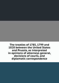 The treaties of 1785, 1799 and 1828 between the United States and Prussia, as interpreted in opinions of attorneys general, decisions of courts, and diplomatic correspondence