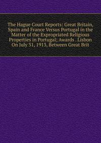 The Hague Court Reports: Great Britain, Spain and France Versus Portugal in the Matter of the Expropriated Religious Properties in Portugal; Awards . Lisbon On July 31, 1913, Between Great Brit