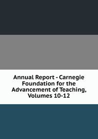 Annual Report - Carnegie Foundation for the Advancement of Teaching, Volumes 10-12