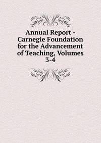 Annual Report - Carnegie Foundation for the Advancement of Teaching, Volumes 3-4