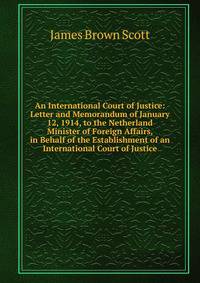 An International Court of Justice: Letter and Memorandum of January 12, 1914, to the Netherland Minister of Foreign Affairs, in Behalf of the Establishment of an International Court of Justice