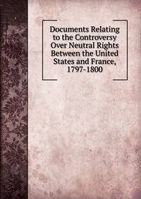 Documents Relating to the Controversy Over Neutral Rights Between the United States and France, 1797-1800
