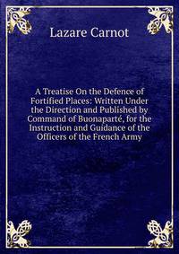 A Treatise On the Defence of Fortified Places: Written Under the Direction and Published by Command of Buonaparte, for the Instruction and Guidance of the Officers of the French Army