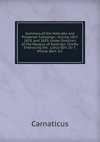 Summary of the Mahratta and Pindarree Campaign,: During 1817, 1818, and 1819, Under Direction of the Marquis of Hastings: Chiefly Embracing the . Lieut.-Gen. Sir T. Hislop, Bart. G.C.