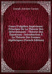 Cours D'alg?bre Sup?rieure: Principes De La Th?orie Des D?terminants : Th?orie Des ?quations : Introduction ? La Th?orie Des Formes Alg?briques (French Edition)