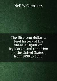The fifty-cent dollar: a brief history of the financial agitation, legislation and condition of the United States, from 1890 to 1895 .