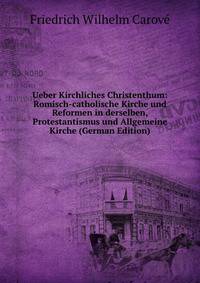 Ueber Kirchliches Christenthum: Romisch-catholische Kirche und Reformen in derselben, Protestantismus und Allgemeine Kirche (German Edition)