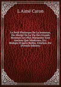 Le Petit Plutarque De La Jeunesse, Ou Abr?g? De La Vie Des Grands Hommes Les Plus Marquans Tant Anciens Que Modernes, Etc: R?dig?s D'apr?s Rollin, F?n?lon, Etc (French Edition)