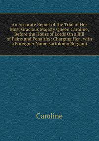 An Accurate Report of the Trial of Her Most Gracious Majesty Queen Caroline, Before the House of Lords On a Bill of Pains and Penalties: Charging Her . with a Foreigner Name Bartolomo Bergami