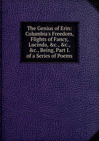 The Genius of Erin: Columbia's Freedom, Flights of Fancy, Lucinda, &amp;c., &amp;c., &amp;c., Being, Part I. of a Series of Poems