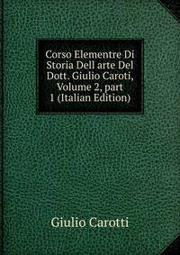 Corso Elementre Di Storia Dell arte Del Dott. Giulio Caroti, Volume 2, part 1 (Italian Edition)