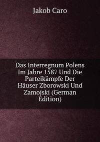Das Interregnum Polens Im Jahre 1587 Und Die Parteikampfe Der Hauser Zborowski Und Zamojski (German Edition)