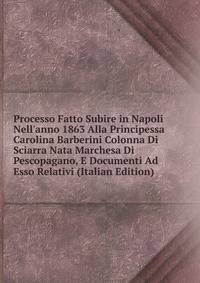 Processo Fatto Subire in Napoli Nell'anno 1863 Alla Principessa Carolina Barberini Colonna Di Sciarra Nata Marchesa Di Pescopagano, E Documenti Ad Esso Relativi (Italian Edition)