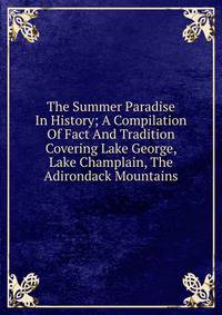 The Summer Paradise In History; A Compilation Of Fact And Tradition Covering Lake George, Lake Champlain, The Adirondack Mountains