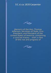 Memoirs of the Hon. Thomas Jefferson, Secretary of State, Vice-President, and President of the United States of America: containing a concise history . : with a view of the rise and progress of
