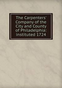 The Carpenters' Company of the City and County of Philadelphia: instituted 1724