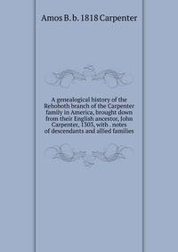 A genealogical history of the Rehoboth branch of the Carpenter family in America, brought down from their English ancestor, John Carpenter, 1303, with . notes of descendants and allied families