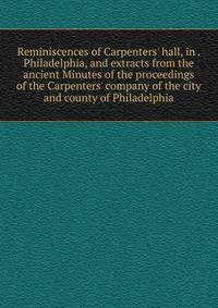 Reminiscences of Carpenters' hall, in . Philadelphia, and extracts from the ancient Minutes of the proceedings of the Carpenters' company of the city and county of Philadelphia