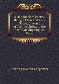A Handbook of Poetry: Being a Clear and Easy Guide, Divested of Technicalities, to the Art of Making English Verse