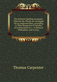 The Scholars Spelling Assistant: Wherein the Words Are Arranged On an Improved Plan, According to Their Respective Principles of Accentuation In a . to Remove Difficulties, and to Faci