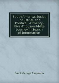 South America, Social, Industrial, and Political: A Twenty-Five-Thousand-Mile Journey in Search of Information .