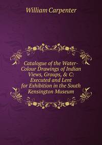 Catalogue of the Water-Colour Drawings of Indian Views, Groups, &amp; C: Executed and Lent for Exhibition in the South Kensington Museum
